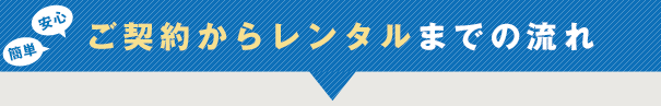 安心・簡単 ご契約からレンタルまでの流れ