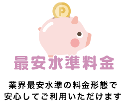 最安水準料金 業界最安水準の料金形態で
安心してご利用いただけます