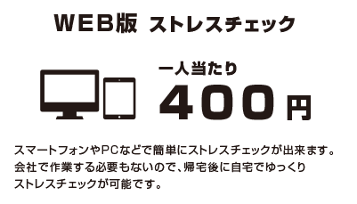 ウェブ版ストレスチェック一人当たり400円ースマートフォンやパソコンなどで簡単にストレスチェックが出来ます。会社で作業する必要もないので、帰宅後自宅でゆっくりストレスチェックが可能です。